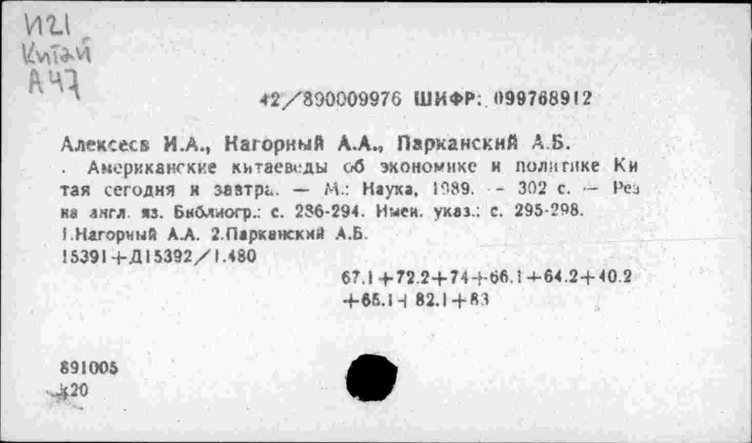 ﻿ИИ .
<2/890009976 ШИФР: 099768912
Алексеев И.А., Нагорный А.А., Парнанскнй А.Б.
Американские китаеведы об экономике и политике К и так сегодня и завтра. — М.: Наука, 1089. - 302 с. — Рез на англ. яз. Бкблиогр.: с. 286-294. Имей, указ.: с. 295-298.
1.Нагорный А.А. 2 Паркаиский А.Б.
15391+Д15392/1.480
67.1 +72 2+744-66.1 4-64.2+40.2
+65.14 82.1+83
891005